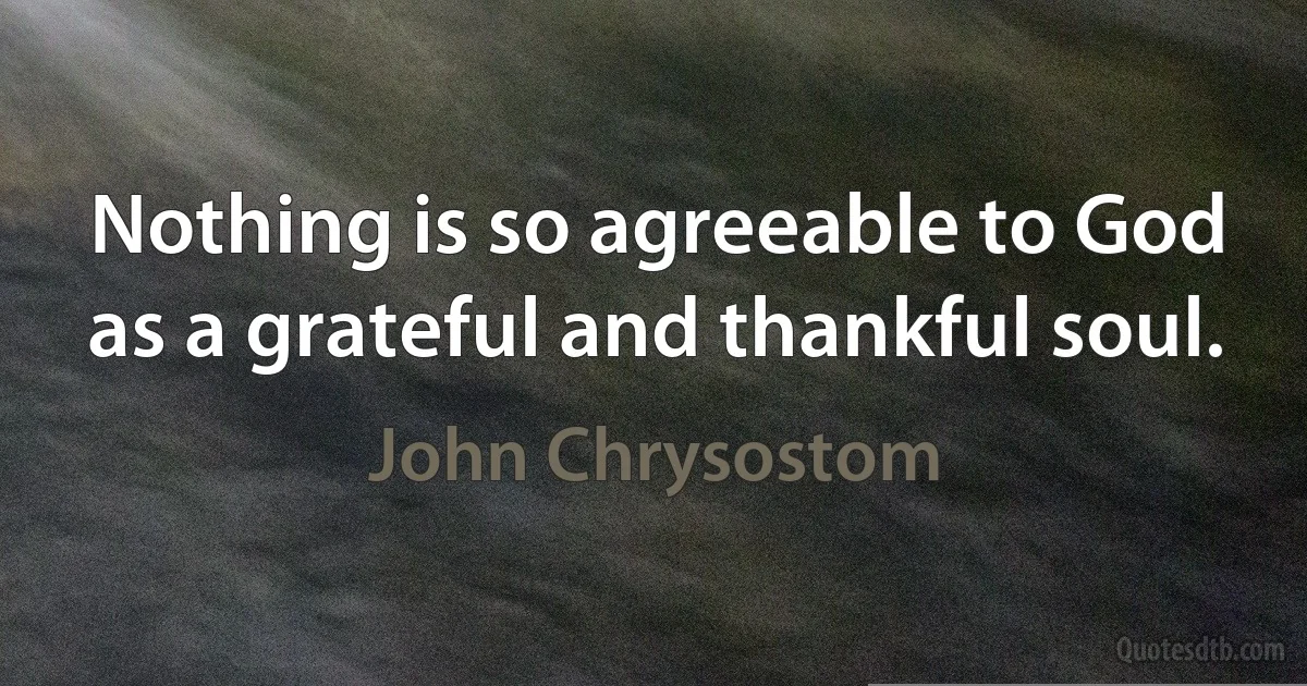 Nothing is so agreeable to God as a grateful and thankful soul. (John Chrysostom)