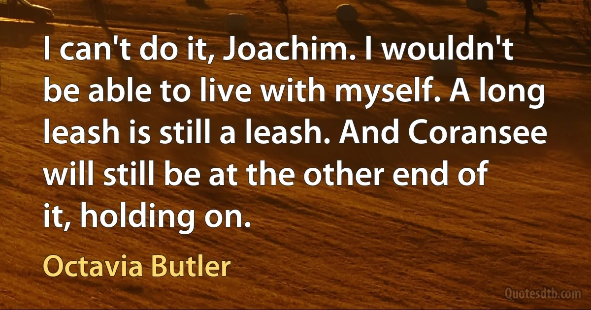 I can't do it, Joachim. I wouldn't be able to live with myself. A long leash is still a leash. And Coransee will still be at the other end of it, holding on. (Octavia Butler)