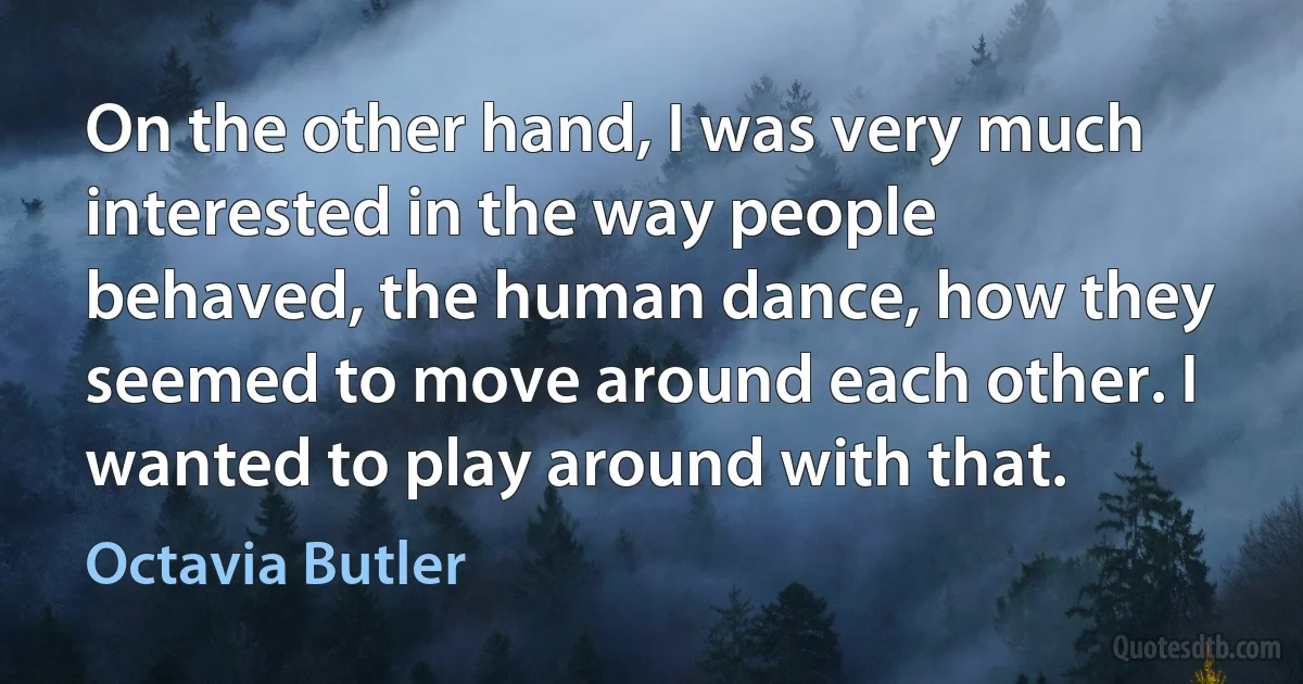 On the other hand, I was very much interested in the way people behaved, the human dance, how they seemed to move around each other. I wanted to play around with that. (Octavia Butler)