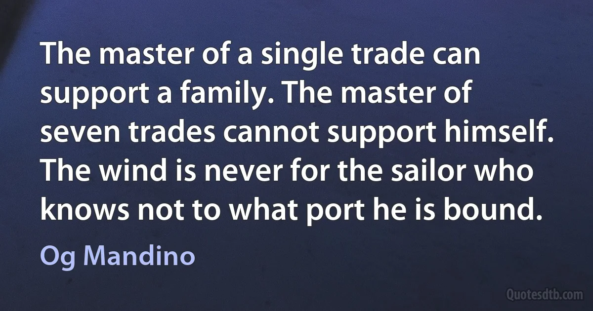 The master of a single trade can support a family. The master of seven trades cannot support himself. The wind is never for the sailor who knows not to what port he is bound. (Og Mandino)