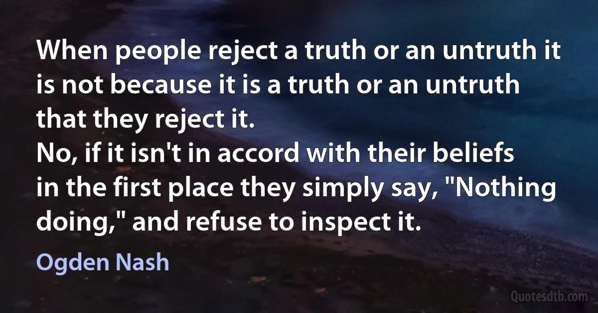 When people reject a truth or an untruth it is not because it is a truth or an untruth that they reject it.
No, if it isn't in accord with their beliefs in the first place they simply say, "Nothing doing," and refuse to inspect it. (Ogden Nash)