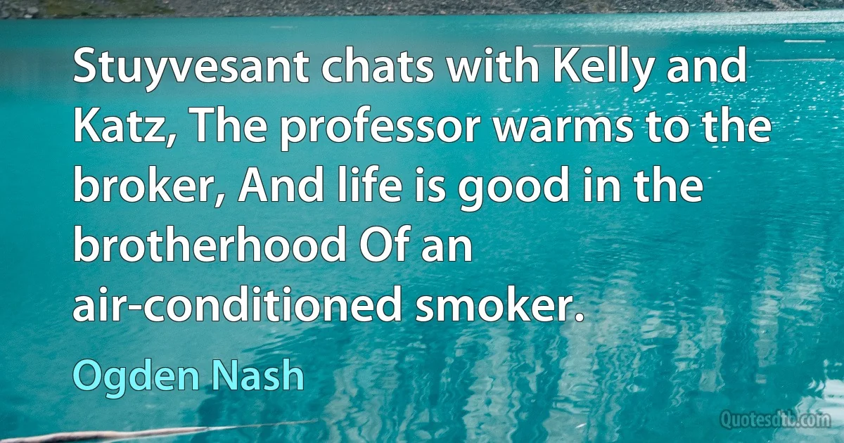 Stuyvesant chats with Kelly and Katz, The professor warms to the broker, And life is good in the brotherhood Of an air-conditioned smoker. (Ogden Nash)