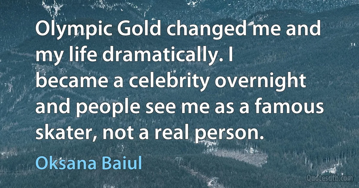 Olympic Gold changed me and my life dramatically. I became a celebrity overnight and people see me as a famous skater, not a real person. (Oksana Baiul)