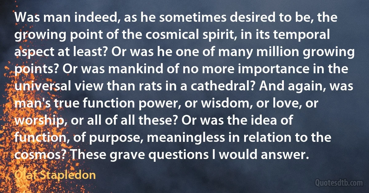 Was man indeed, as he sometimes desired to be, the growing point of the cosmical spirit, in its temporal aspect at least? Or was he one of many million growing points? Or was mankind of no more importance in the universal view than rats in a cathedral? And again, was man's true function power, or wisdom, or love, or worship, or all of all these? Or was the idea of function, of purpose, meaningless in relation to the cosmos? These grave questions I would answer. (Olaf Stapledon)