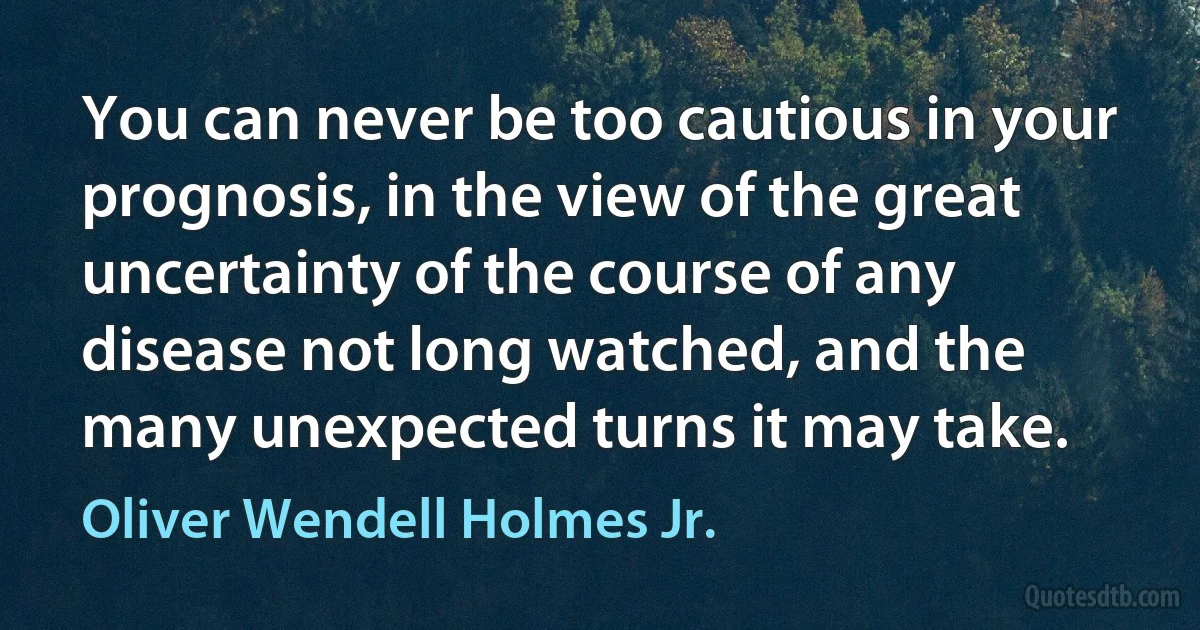 You can never be too cautious in your prognosis, in the view of the great uncertainty of the course of any disease not long watched, and the many unexpected turns it may take. (Oliver Wendell Holmes Jr.)