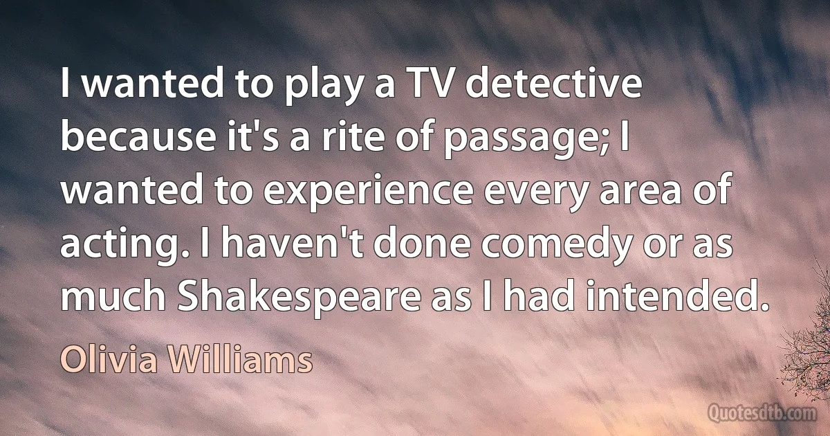 I wanted to play a TV detective because it's a rite of passage; I wanted to experience every area of acting. I haven't done comedy or as much Shakespeare as I had intended. (Olivia Williams)