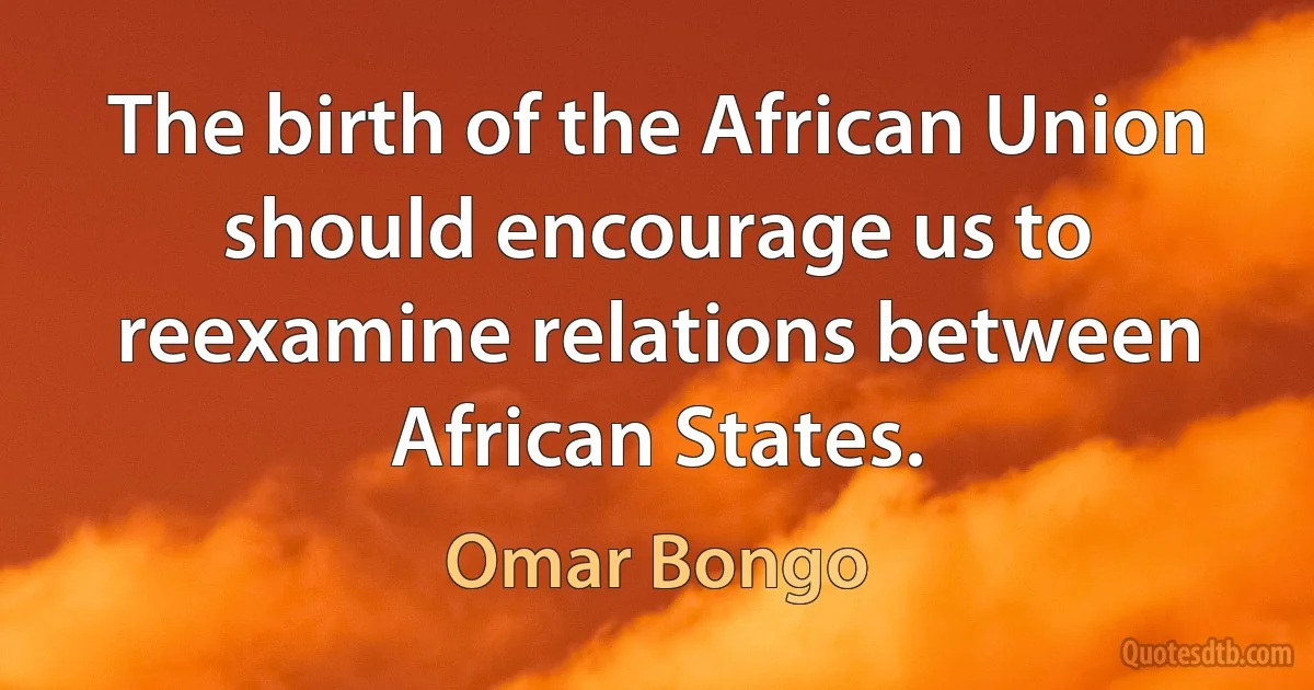 The birth of the African Union should encourage us to reexamine relations between African States. (Omar Bongo)