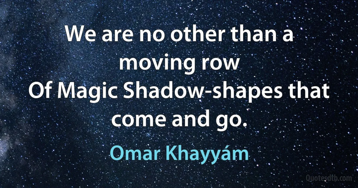 We are no other than a moving row
Of Magic Shadow-shapes that come and go. (Omar Khayyám)