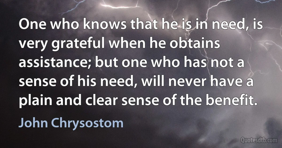 One who knows that he is in need, is very grateful when he obtains assistance; but one who has not a sense of his need, will never have a plain and clear sense of the benefit. (John Chrysostom)