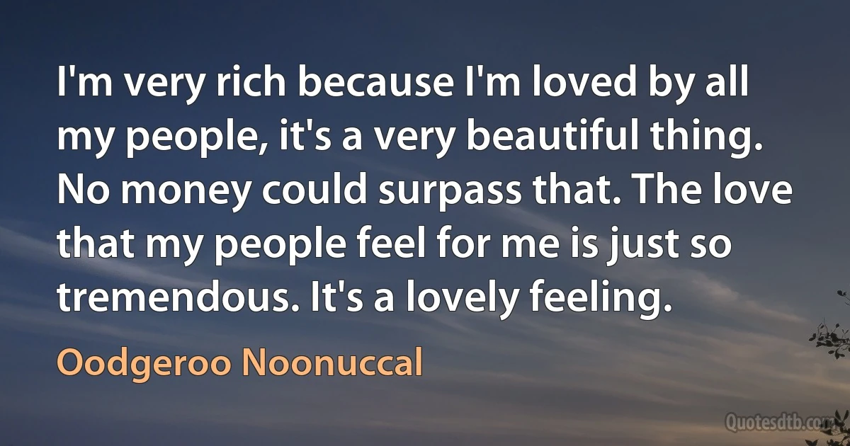 I'm very rich because I'm loved by all my people, it's a very beautiful thing. No money could surpass that. The love that my people feel for me is just so tremendous. It's a lovely feeling. (Oodgeroo Noonuccal)