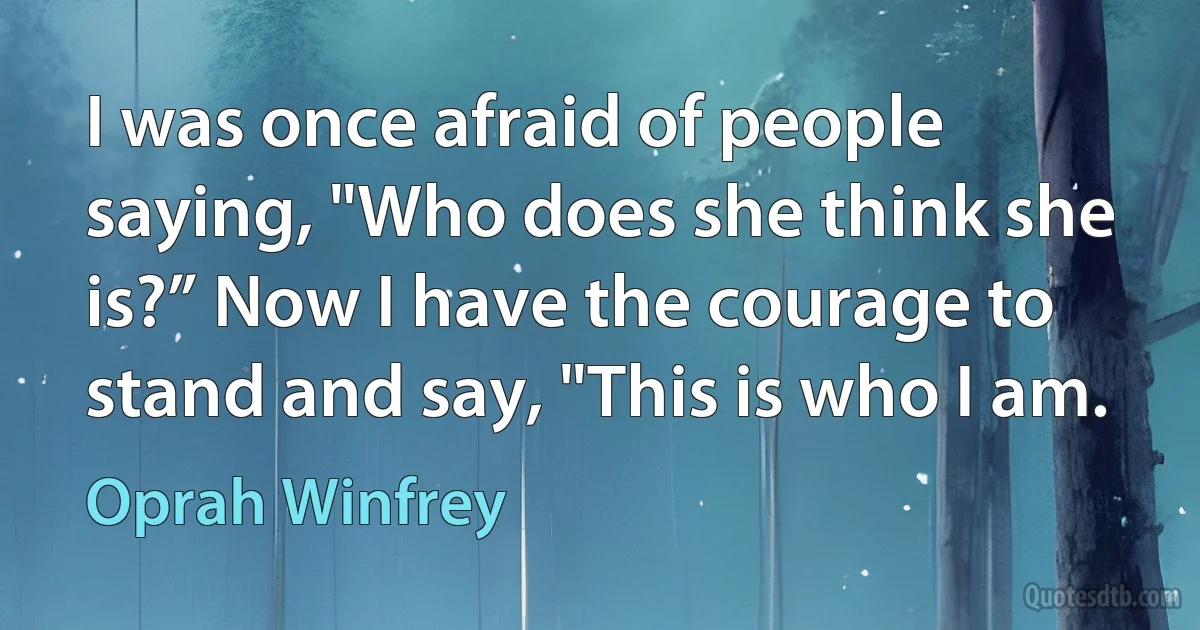 I was once afraid of people saying, "Who does she think she is?” Now I have the courage to stand and say, "This is who I am. (Oprah Winfrey)