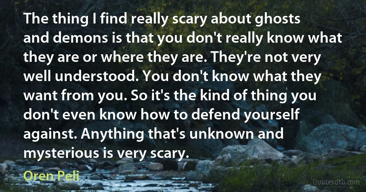 The thing I find really scary about ghosts and demons is that you don't really know what they are or where they are. They're not very well understood. You don't know what they want from you. So it's the kind of thing you don't even know how to defend yourself against. Anything that's unknown and mysterious is very scary. (Oren Peli)