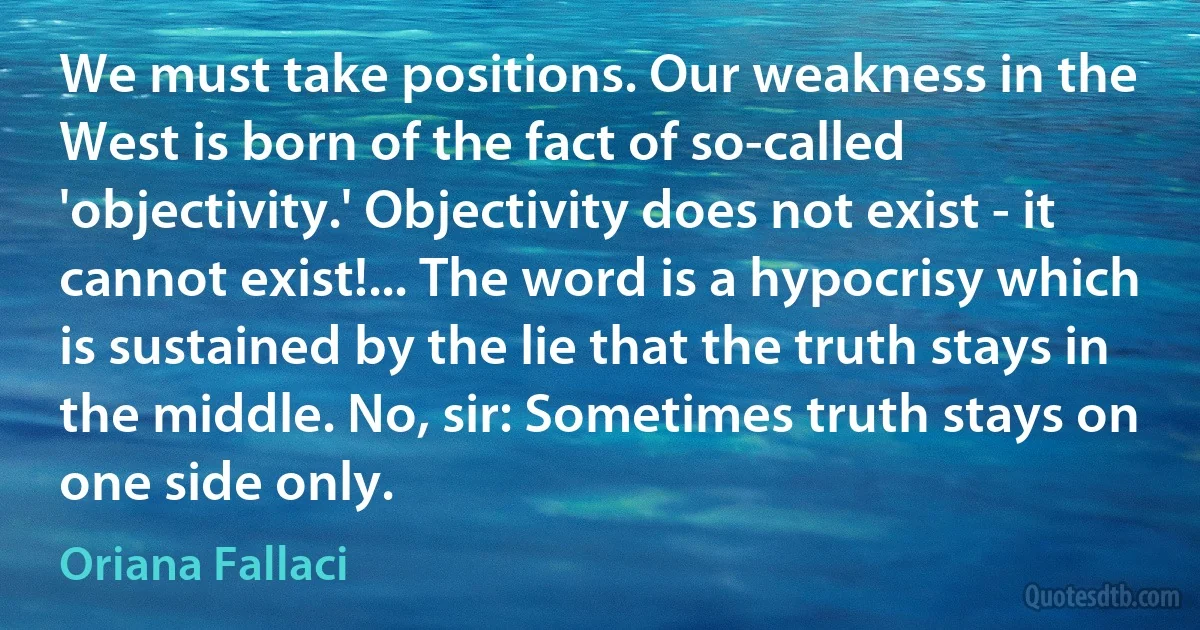 We must take positions. Our weakness in the West is born of the fact of so-called 'objectivity.' Objectivity does not exist - it cannot exist!... The word is a hypocrisy which is sustained by the lie that the truth stays in the middle. No, sir: Sometimes truth stays on one side only. (Oriana Fallaci)