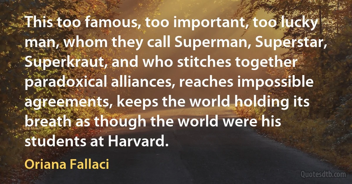 This too famous, too important, too lucky man, whom they call Superman, Superstar, Superkraut, and who stitches together paradoxical alliances, reaches impossible agreements, keeps the world holding its breath as though the world were his students at Harvard. (Oriana Fallaci)