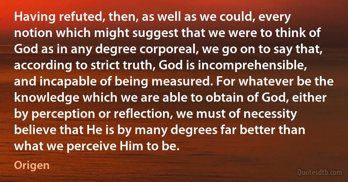 Having refuted, then, as well as we could, every notion which might suggest that we were to think of God as in any degree corporeal, we go on to say that, according to strict truth, God is incomprehensible, and incapable of being measured. For whatever be the knowledge which we are able to obtain of God, either by perception or reflection, we must of necessity believe that He is by many degrees far better than what we perceive Him to be. (Origen)