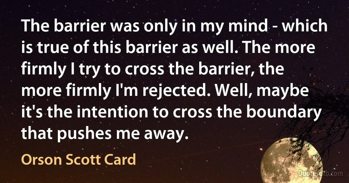 The barrier was only in my mind - which is true of this barrier as well. The more firmly I try to cross the barrier, the more firmly I'm rejected. Well, maybe it's the intention to cross the boundary that pushes me away. (Orson Scott Card)