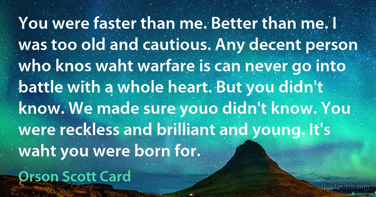 You were faster than me. Better than me. I was too old and cautious. Any decent person who knos waht warfare is can never go into battle with a whole heart. But you didn't know. We made sure youo didn't know. You were reckless and brilliant and young. It's waht you were born for. (Orson Scott Card)