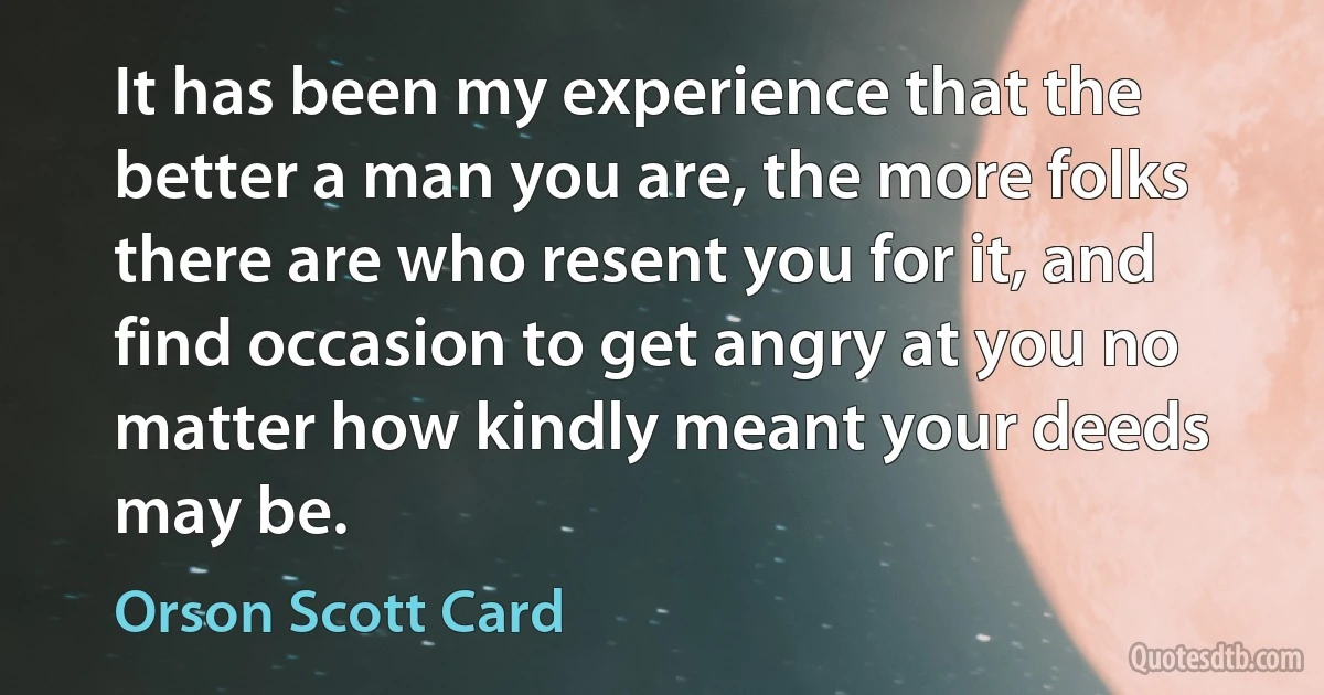 It has been my experience that the better a man you are, the more folks there are who resent you for it, and find occasion to get angry at you no matter how kindly meant your deeds may be. (Orson Scott Card)