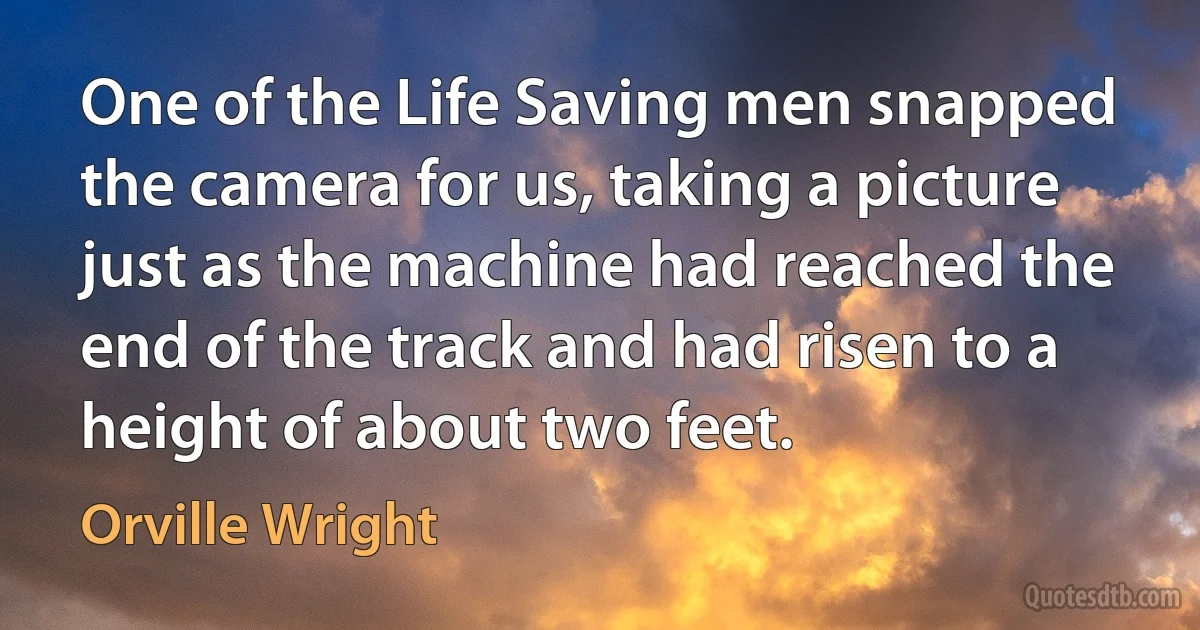 One of the Life Saving men snapped the camera for us, taking a picture just as the machine had reached the end of the track and had risen to a height of about two feet. (Orville Wright)