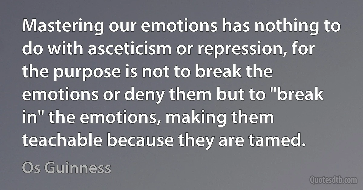 Mastering our emotions has nothing to do with asceticism or repression, for the purpose is not to break the emotions or deny them but to "break in" the emotions, making them teachable because they are tamed. (Os Guinness)