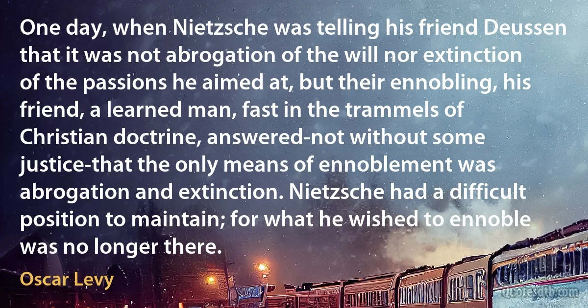 One day, when Nietzsche was telling his friend Deussen that it was not abrogation of the will nor extinction of the passions he aimed at, but their ennobling, his friend, a learned man, fast in the trammels of Christian doctrine, answered-not without some justice-that the only means of ennoblement was abrogation and extinction. Nietzsche had a difficult position to maintain; for what he wished to ennoble was no longer there. (Oscar Levy)