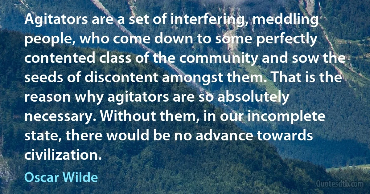 Agitators are a set of interfering, meddling people, who come down to some perfectly contented class of the community and sow the seeds of discontent amongst them. That is the reason why agitators are so absolutely necessary. Without them, in our incomplete state, there would be no advance towards civilization. (Oscar Wilde)