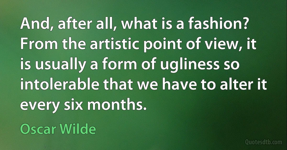 And, after all, what is a fashion? From the artistic point of view, it is usually a form of ugliness so intolerable that we have to alter it every six months. (Oscar Wilde)