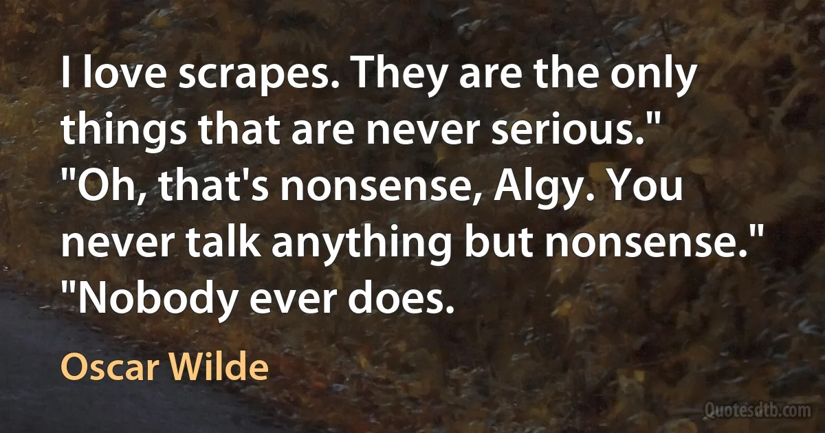 I love scrapes. They are the only things that are never serious."
"Oh, that's nonsense, Algy. You never talk anything but nonsense."
"Nobody ever does. (Oscar Wilde)