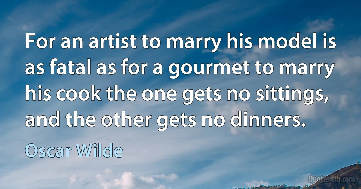 For an artist to marry his model is as fatal as for a gourmet to marry his cook the one gets no sittings, and the other gets no dinners. (Oscar Wilde)