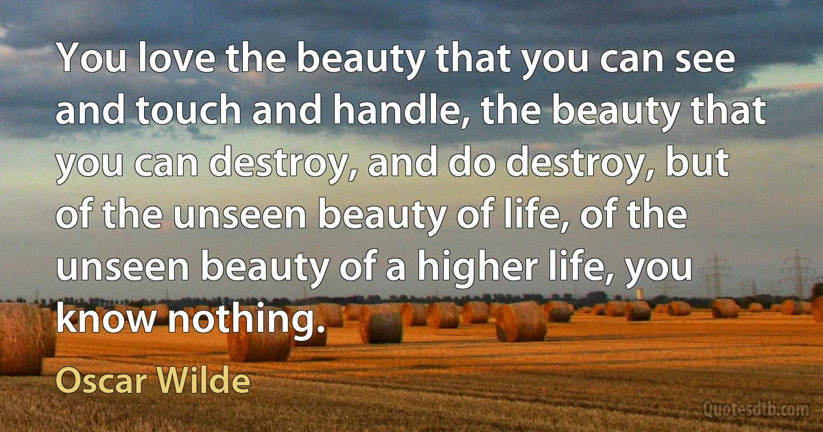 You love the beauty that you can see and touch and handle, the beauty that you can destroy, and do destroy, but of the unseen beauty of life, of the unseen beauty of a higher life, you know nothing. (Oscar Wilde)