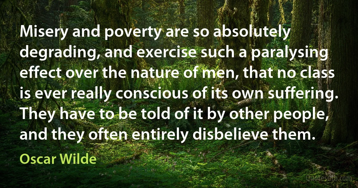 Misery and poverty are so absolutely degrading, and exercise such a paralysing effect over the nature of men, that no class is ever really conscious of its own suffering. They have to be told of it by other people, and they often entirely disbelieve them. (Oscar Wilde)