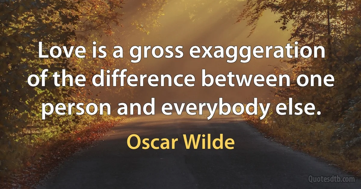 Love is a gross exaggeration of the difference between one person and everybody else. (Oscar Wilde)