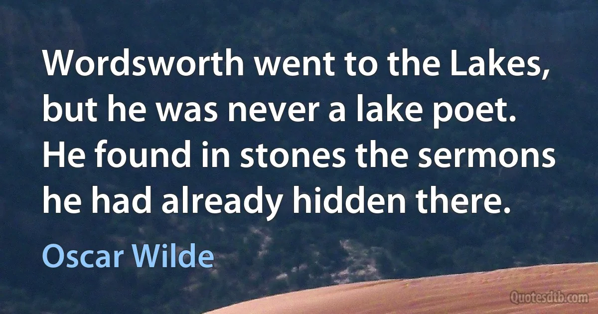 Wordsworth went to the Lakes, but he was never a lake poet. He found in stones the sermons he had already hidden there. (Oscar Wilde)