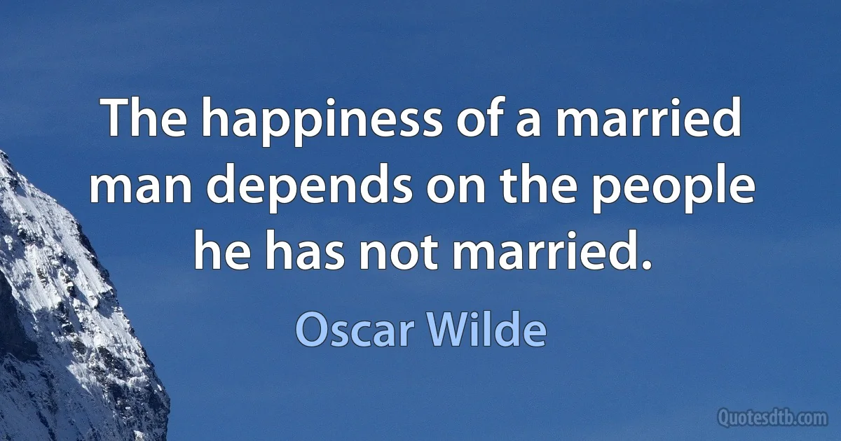 The happiness of a married man depends on the people he has not married. (Oscar Wilde)