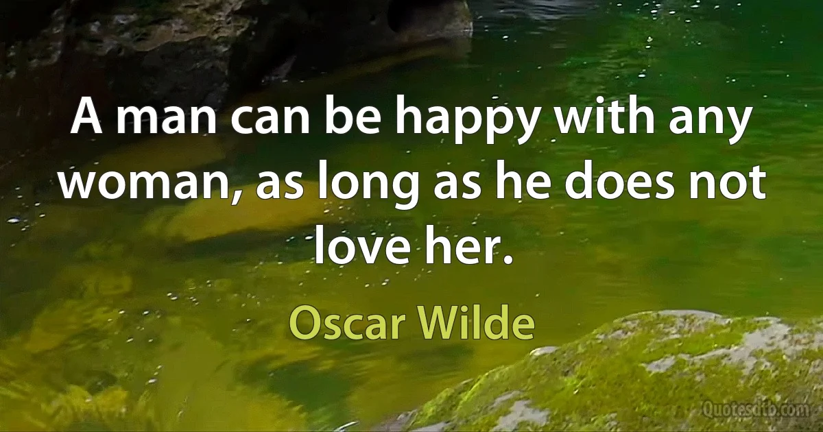 A man can be happy with any woman, as long as he does not love her. (Oscar Wilde)