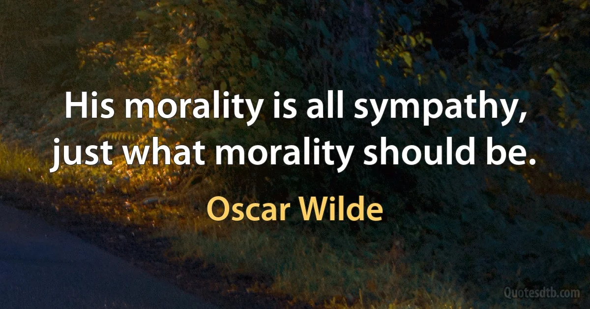 His morality is all sympathy, just what morality should be. (Oscar Wilde)