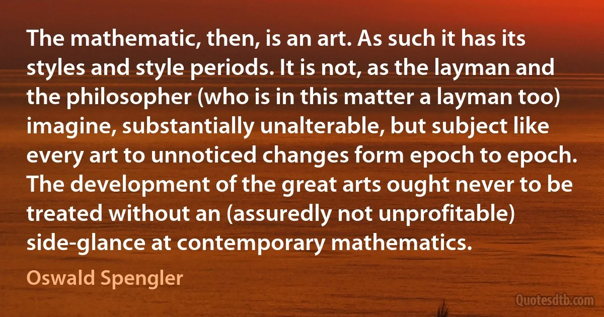 The mathematic, then, is an art. As such it has its styles and style periods. It is not, as the layman and the philosopher (who is in this matter a layman too) imagine, substantially unalterable, but subject like every art to unnoticed changes form epoch to epoch. The development of the great arts ought never to be treated without an (assuredly not unprofitable) side-glance at contemporary mathematics. (Oswald Spengler)