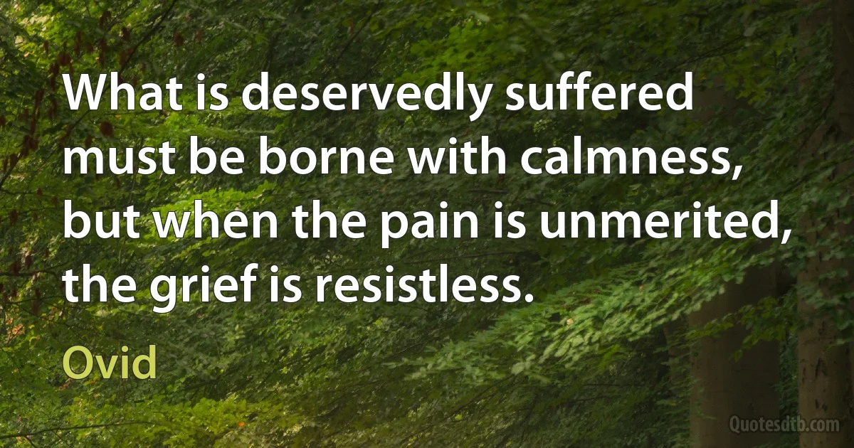 What is deservedly suffered must be borne with calmness, but when the pain is unmerited, the grief is resistless. (Ovid)