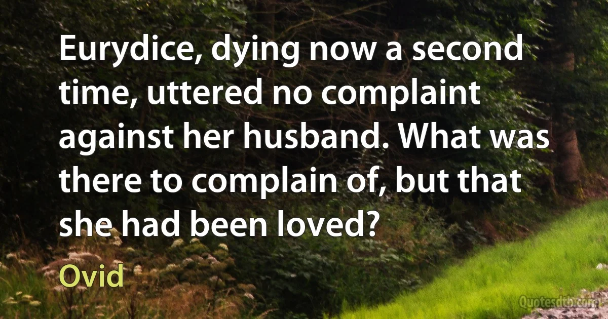 Eurydice, dying now a second time, uttered no complaint against her husband. What was there to complain of, but that she had been loved? (Ovid)