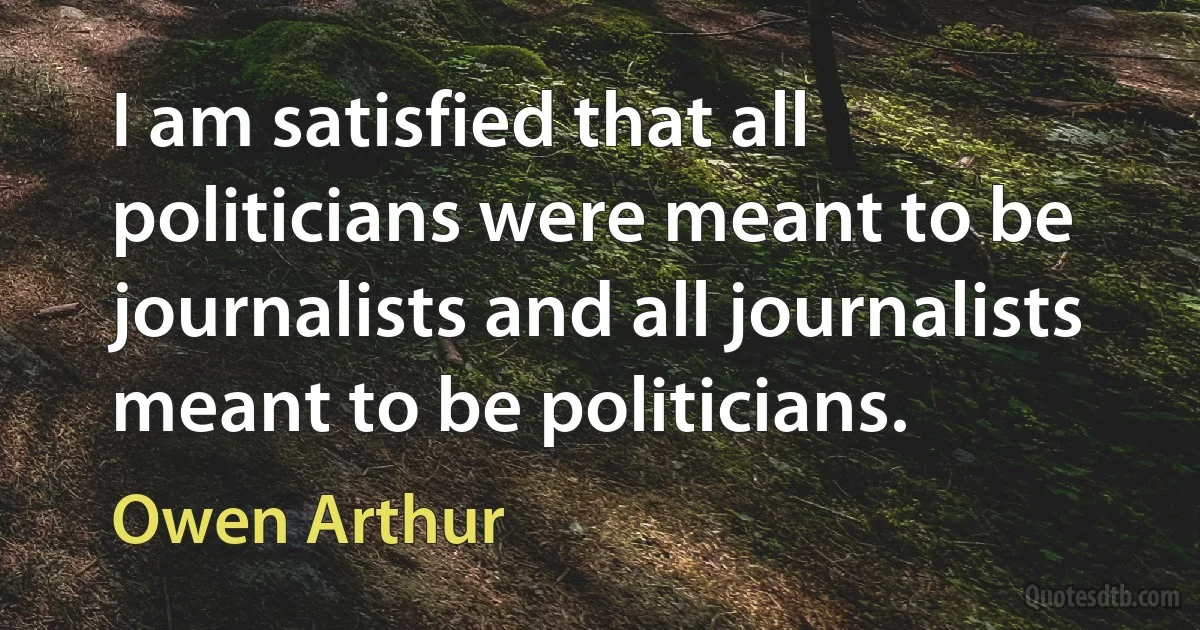 I am satisfied that all politicians were meant to be journalists and all journalists meant to be politicians. (Owen Arthur)