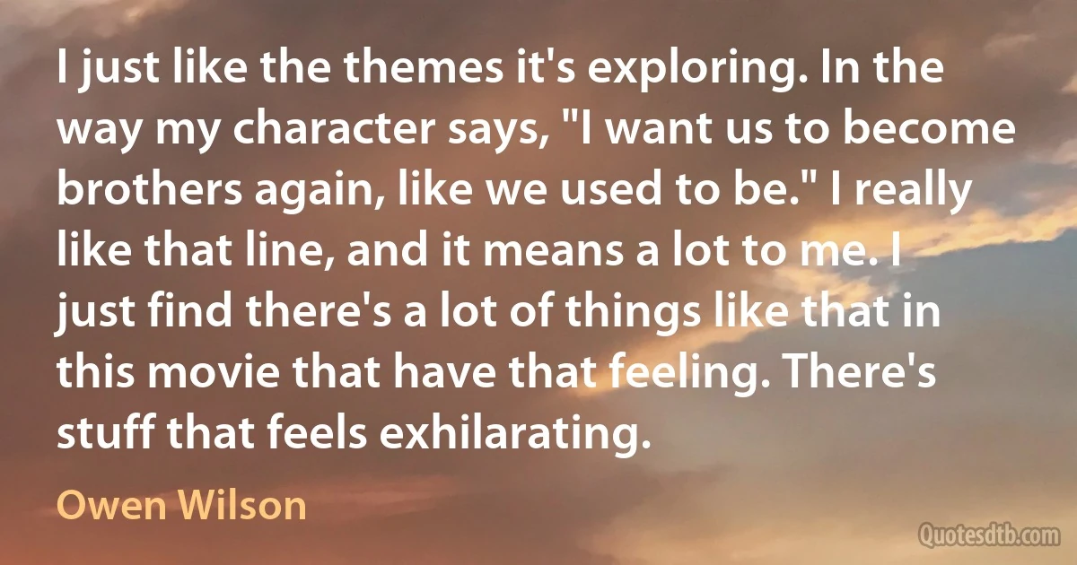 I just like the themes it's exploring. In the way my character says, "I want us to become brothers again, like we used to be." I really like that line, and it means a lot to me. I just find there's a lot of things like that in this movie that have that feeling. There's stuff that feels exhilarating. (Owen Wilson)