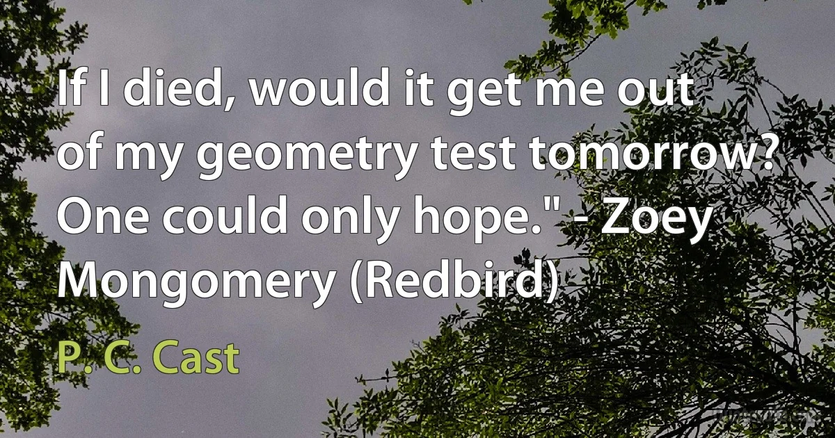 If I died, would it get me out of my geometry test tomorrow? One could only hope." - Zoey Mongomery (Redbird) (P. C. Cast)