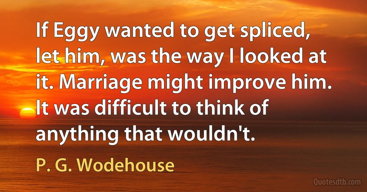 If Eggy wanted to get spliced, let him, was the way I looked at it. Marriage might improve him. It was difficult to think of anything that wouldn't. (P. G. Wodehouse)