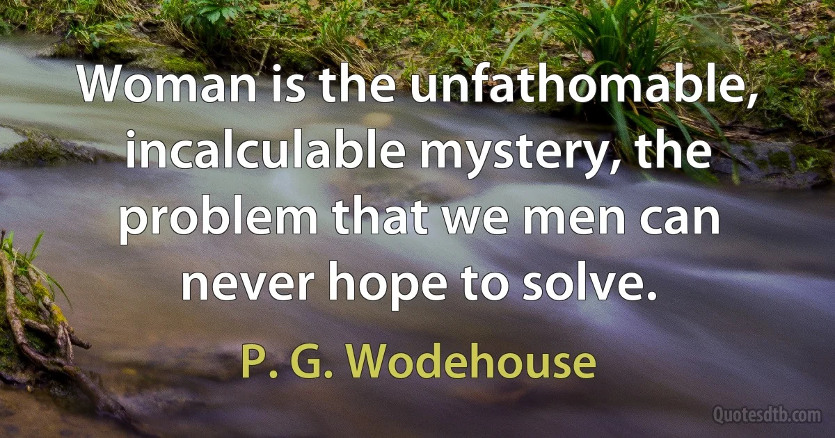 Woman is the unfathomable, incalculable mystery, the problem that we men can never hope to solve. (P. G. Wodehouse)