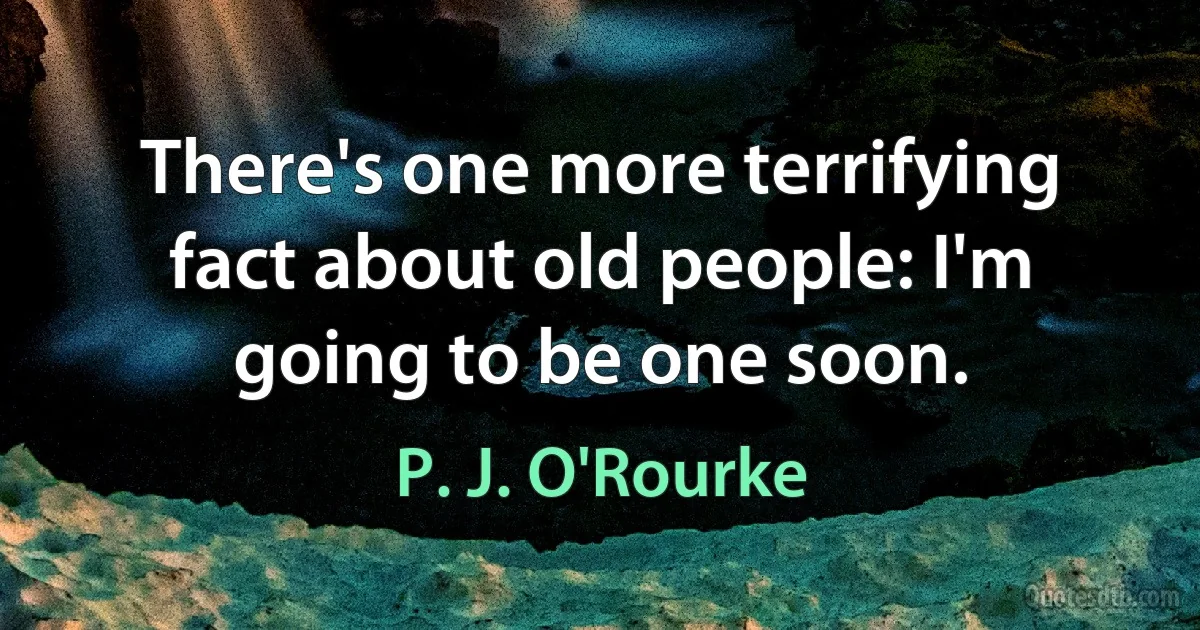 There's one more terrifying fact about old people: I'm going to be one soon. (P. J. O'Rourke)