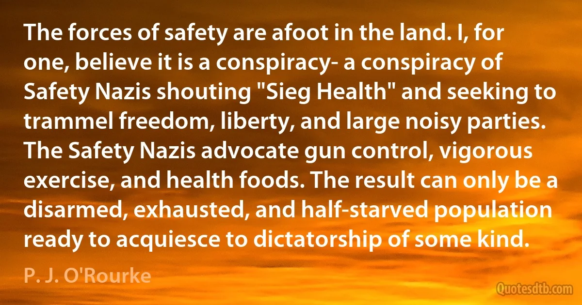 The forces of safety are afoot in the land. I, for one, believe it is a conspiracy- a conspiracy of Safety Nazis shouting "Sieg Health" and seeking to trammel freedom, liberty, and large noisy parties. The Safety Nazis advocate gun control, vigorous exercise, and health foods. The result can only be a disarmed, exhausted, and half-starved population ready to acquiesce to dictatorship of some kind. (P. J. O'Rourke)