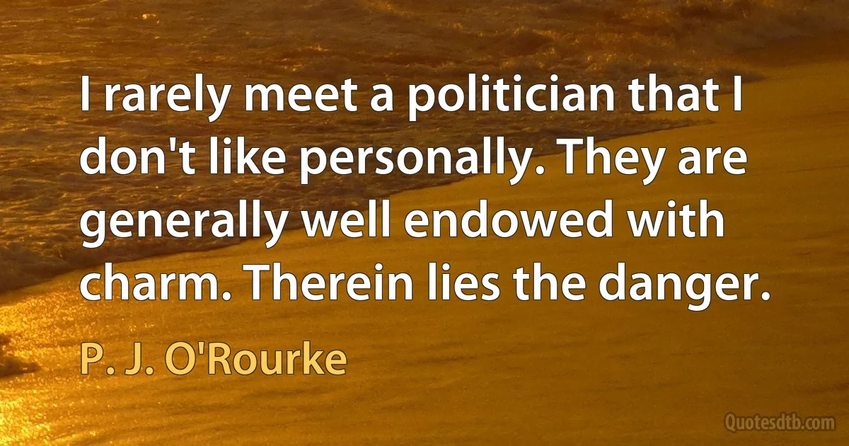 I rarely meet a politician that I don't like personally. They are generally well endowed with charm. Therein lies the danger. (P. J. O'Rourke)