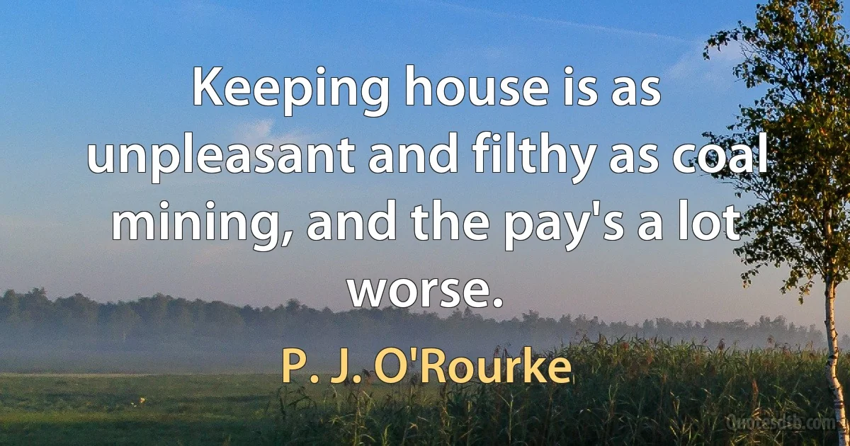 Keeping house is as unpleasant and filthy as coal mining, and the pay's a lot worse. (P. J. O'Rourke)