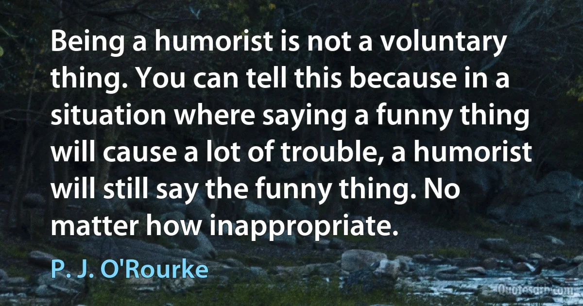 Being a humorist is not a voluntary thing. You can tell this because in a situation where saying a funny thing will cause a lot of trouble, a humorist will still say the funny thing. No matter how inappropriate. (P. J. O'Rourke)