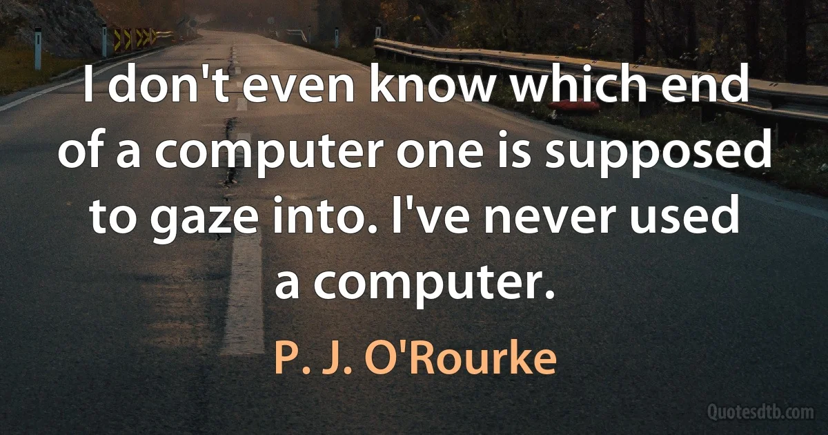 I don't even know which end of a computer one is supposed to gaze into. I've never used a computer. (P. J. O'Rourke)